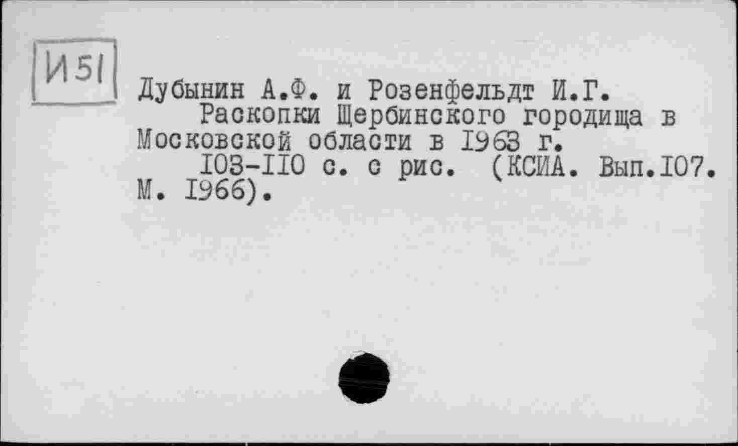 ﻿Дубинин А.Ф. и Розенфельдт И.Г.
Раскопки Щербинского городища в Московской области в 1963 г.
I03-II0 с. с рис. (КСИА. Вып.107. М. 1966).